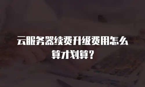 云服务器续费升级费用怎么算才划算？