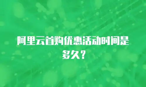 阿里云首购优惠活动时间是多久？