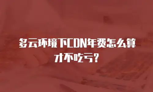 多云环境下CDN年费怎么算才不吃亏？
