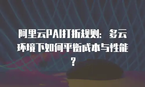 阿里云PAI打折规则：多云环境下如何平衡成本与性能？