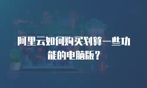 阿里云如何购买划算一些功能的电脑版？
