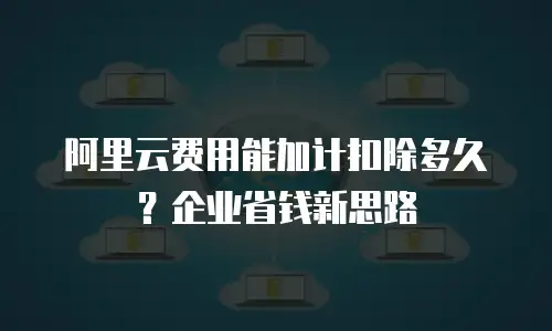 阿里云费用能加计扣除多久？企业省钱新思路