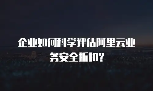 企业如何科学评估阿里云业务安全折扣？