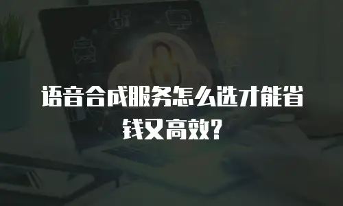 语音合成服务怎么选才能省钱又高效？