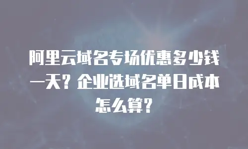 阿里云域名专场优惠多少钱一天？企业选域名单日成本怎么算？