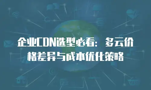 企业CDN选型必看：多云价格差异与成本优化策略