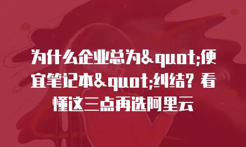 为什么企业总为"便宜笔记本"纠结？看懂这三点再选阿里云