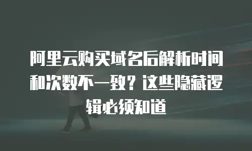 阿里云购买域名后解析时间和次数不一致？这些隐藏逻辑必须知道