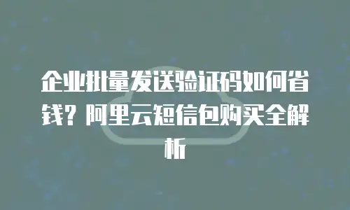 企业批量发送验证码如何省钱？阿里云短信包购买全解析