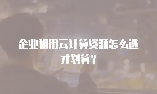 企业租用云计算资源怎么选才划算？