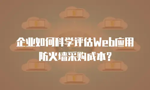 企业如何科学评估Web应用防火墙采购成本？