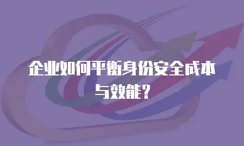 企业如何平衡身份安全成本与效能？
