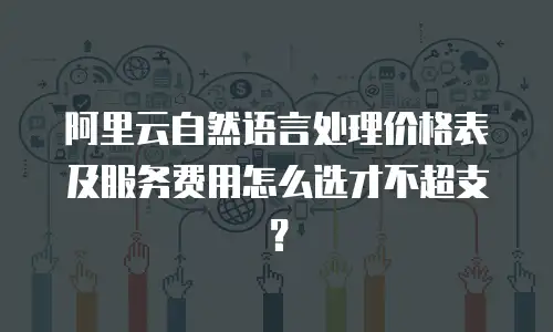 阿里云自然语言处理价格表及服务费用怎么选才不超支？