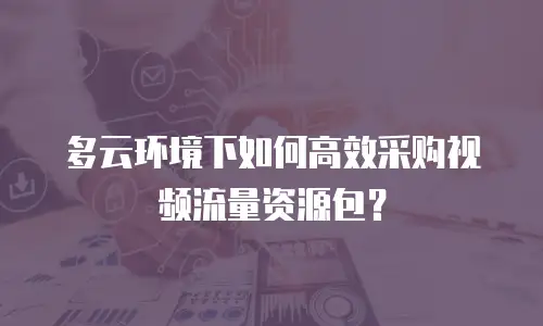 多云环境下如何高效采购视频流量资源包？