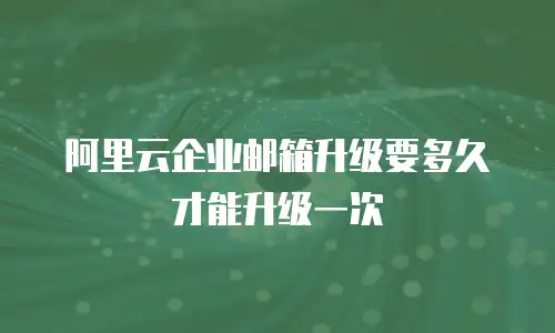 阿里云企业邮箱升级要多久才能升级一次