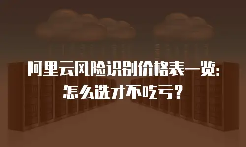 阿里云风险识别价格表一览：怎么选才不吃亏？