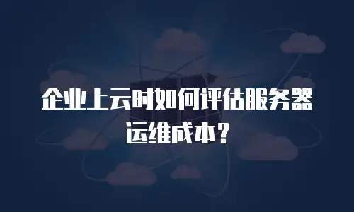 企业上云时如何评估服务器运维成本？