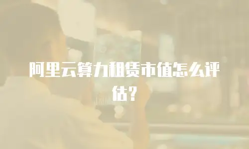 阿里云算力租赁市值怎么评估？