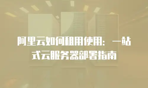 阿里云如何租用使用：一站式云服务器部署指南