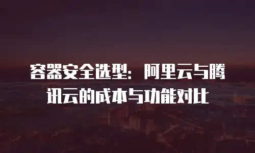 容器安全选型：阿里云与腾讯云的成本与功能对比