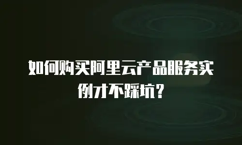 如何购买阿里云产品服务实例才不踩坑？