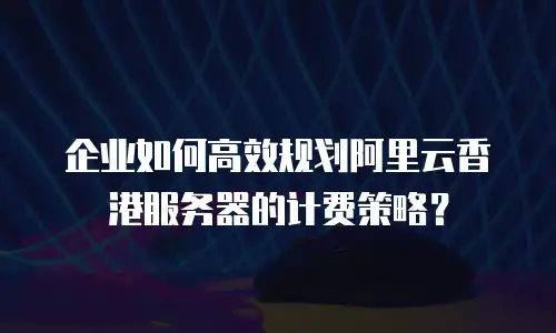 企业如何高效规划阿里云香港服务器的计费策略？