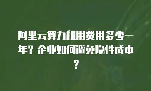 阿里云算力租用费用多少一年？企业如何避免隐性成本？
