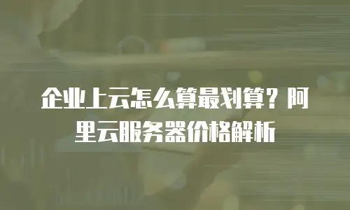 企业上云怎么算最划算？阿里云服务器价格解析