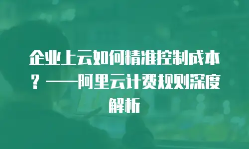 企业上云如何精准控制成本？&mdash;&mdash;阿里云计费规则深度解析