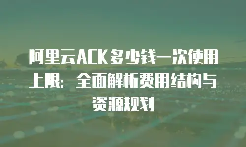 阿里云ACK多少钱一次使用上限：全面解析费用结构与资源规划