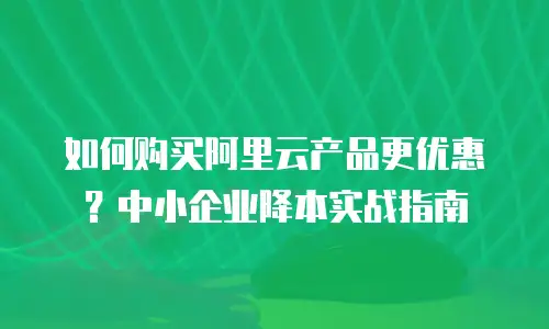 如何购买阿里云产品更优惠？中小企业降本实战指南