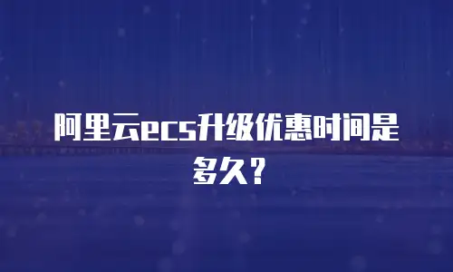 阿里云ecs升级优惠时间是多久？