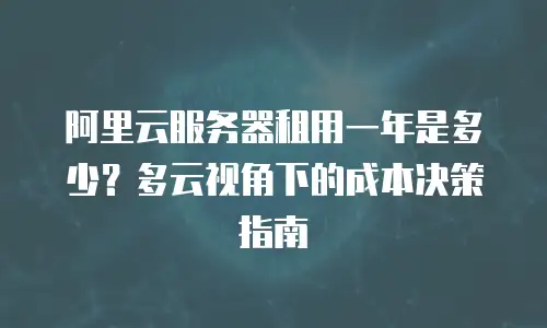 阿里云服务器租用一年是多少？多云视角下的成本决策指南