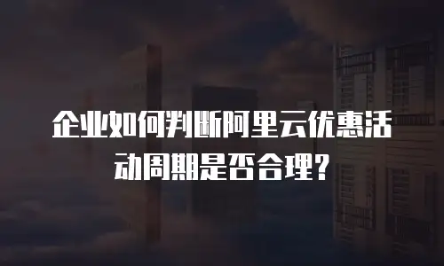 企业如何判断阿里云优惠活动周期是否合理？