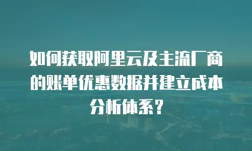 如何获取阿里云及主流厂商的账单优惠数据并建立成本分析体系？