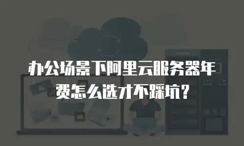 办公场景下阿里云服务器年费怎么选才不踩坑？