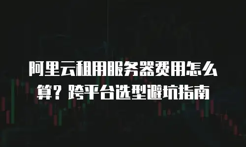阿里云租用服务器费用怎么算？跨平台选型避坑指南