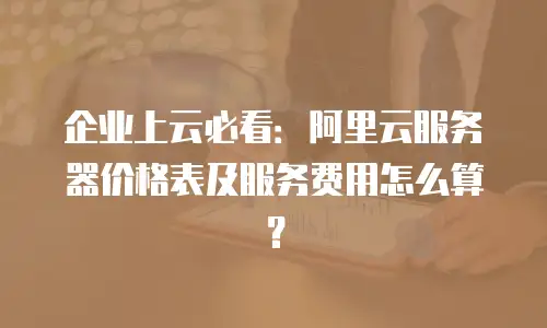 企业上云必看：阿里云服务器价格表及服务费用怎么算？
