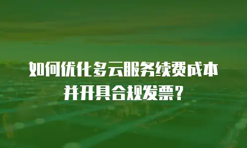 如何优化多云服务续费成本并开具合规发票？