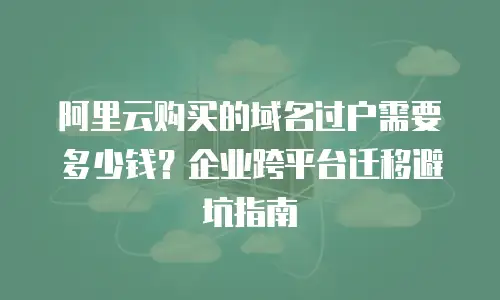 阿里云购买的域名过户需要多少钱？企业跨平台迁移避坑指南