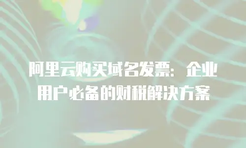 阿里云购买域名发票：企业用户必备的财税解决方案