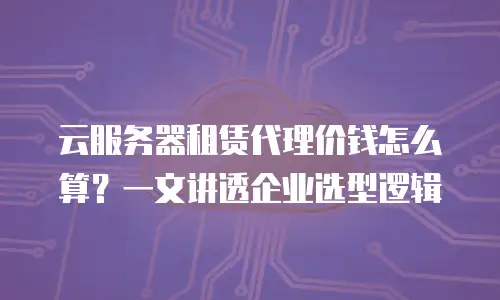 云服务器租赁代理价钱怎么算？一文讲透企业选型逻辑