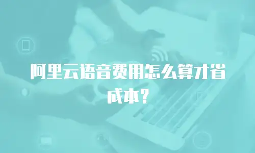 阿里云语音费用怎么算才省成本？