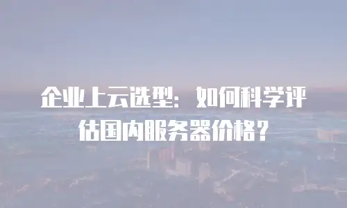 企业上云选型：如何科学评估国内服务器价格？