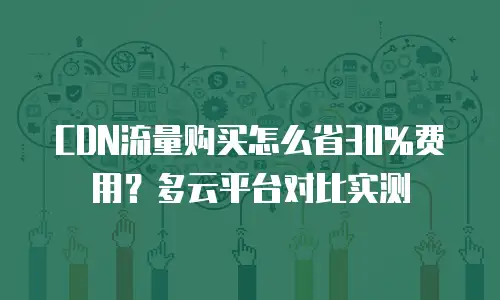 CDN流量购买怎么省30%费用？多云平台对比实测