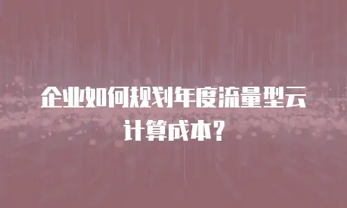 企业如何规划年度流量型云计算成本？