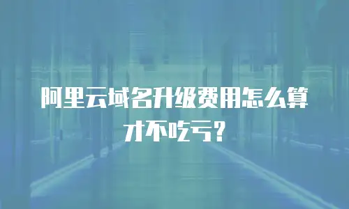 阿里云域名升级费用怎么算才不吃亏？