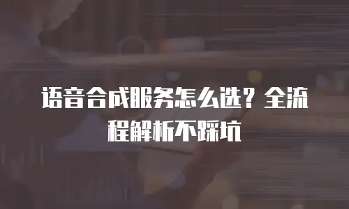语音合成服务怎么选？全流程解析不踩坑