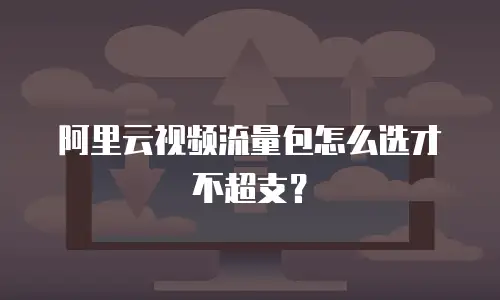 阿里云视频流量包怎么选才不超支？
