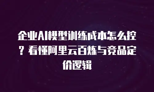 企业AI模型训练成本怎么控？看懂阿里云百炼与竞品定价逻辑